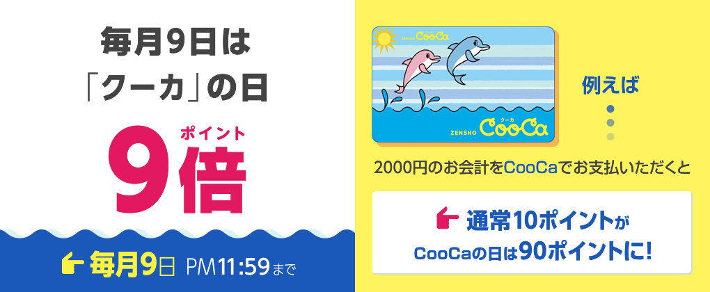 毎月9日は 「クーカ」の日 9ポイント倍 毎月9日 PM11:59まで 例えば... 2000円のお会計をCooCaでお支払いただくと 通常10ポイントがCooCaの日は90ポイントに！