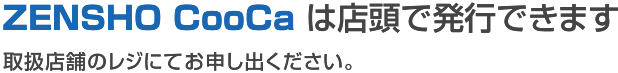 ZENSHO CooCa は店頭で発行できます 取扱店舗のレジにてお申し出ください。