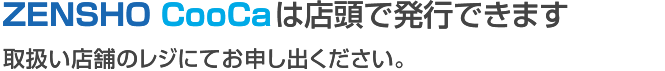 ZENSHO CooCa は店頭で発行できます 取扱店舗のレジにてお申し出ください。